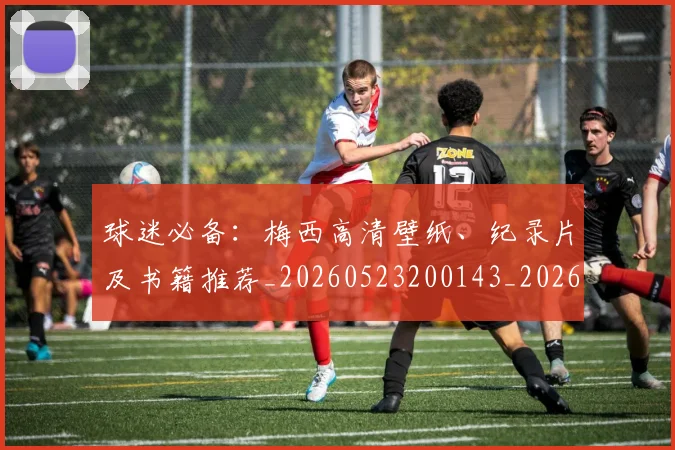 球迷必备：梅西高清壁纸、纪录片及书籍推荐_20260523200143_20260609233902