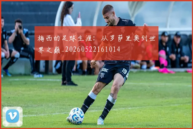 梅西的足球生涯:从罗萨里奥到世界之巅_20260522161014