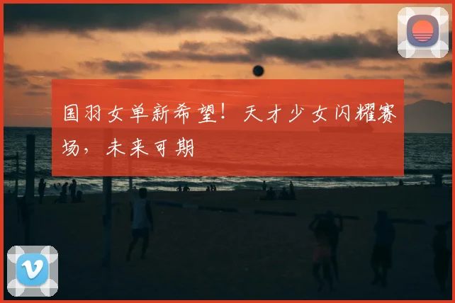 国羽女单新希望!天才少女闪耀赛场,未来可期